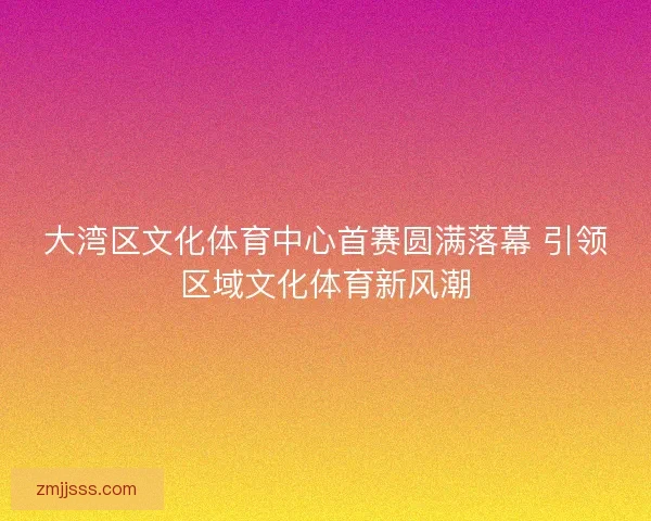 大湾区文化体育中心首赛圆满落幕 引领区域文化体育新风潮