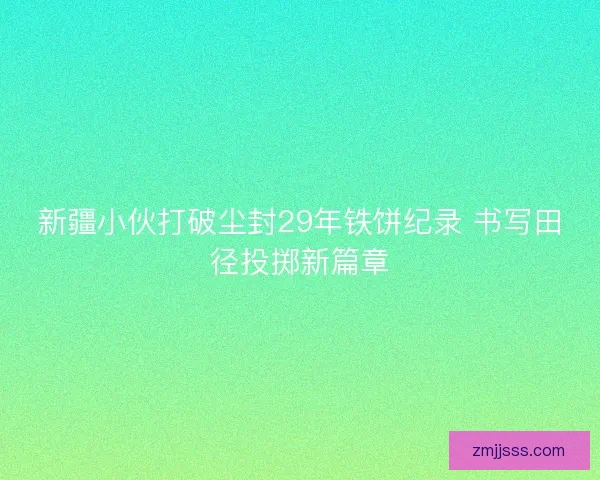 新疆小伙打破尘封29年铁饼纪录 书写田径投掷新篇章