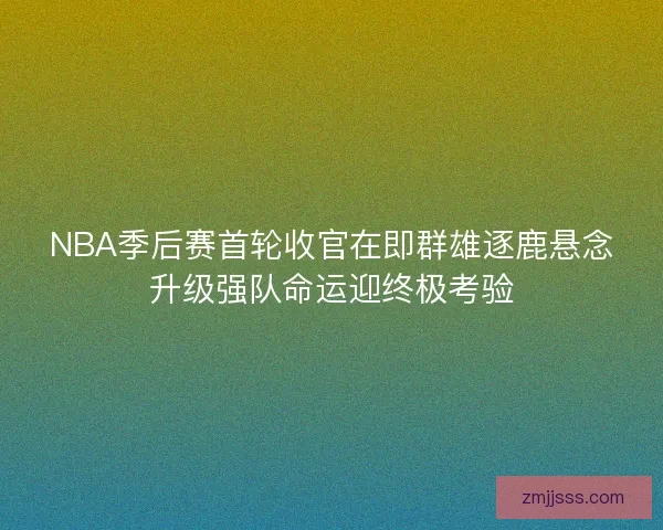NBA季后赛首轮收官在即群雄逐鹿悬念升级强队命运迎终极考验