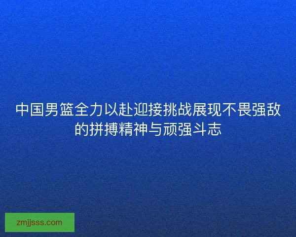 中国男篮全力以赴迎接挑战展现不畏强敌的拼搏精神与顽强斗志