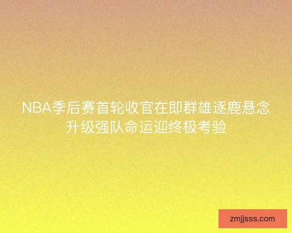 NBA季后赛首轮收官在即群雄逐鹿悬念升级强队命运迎终极考验