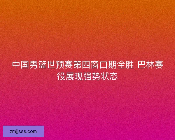 中国男篮世预赛第四窗口期全胜 巴林赛役展现强势状态