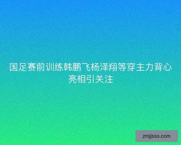 国足赛前训练韩鹏飞杨泽翔等穿主力背心亮相引关注